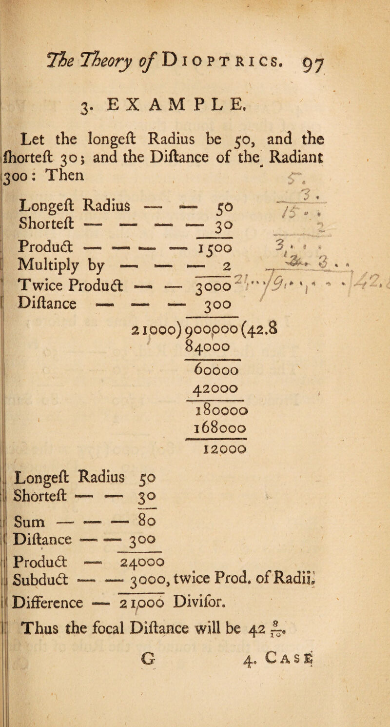 \ 3. EXAMPLE. Let the longeft Radius be 50, and the Ihorteft 30; and the Diftance of the^ Radiant 300: Then <r; Longeft Radius ~ *— 50 Shorteft — — — — so _• . — • - Produdl — — •— — 1500 3f* # Multiply by ™ ~ “ 2 Twice Product — — 3000tLY%%j9^x\^ * Diftance —• — — 300 21000) 900000 (42.8 84000 60000 42000 180000 168000 12000 Longeft Radius 50 Shorteft •— — 3° Sum — — — 80 1 Diftance ~ * — 3°° Product — 24000 Subdudt •— — 3000, twice Prod, of Radii* Difference - - 21000 Divifor. Thus the focal Diftance will be 42 4® G A S B