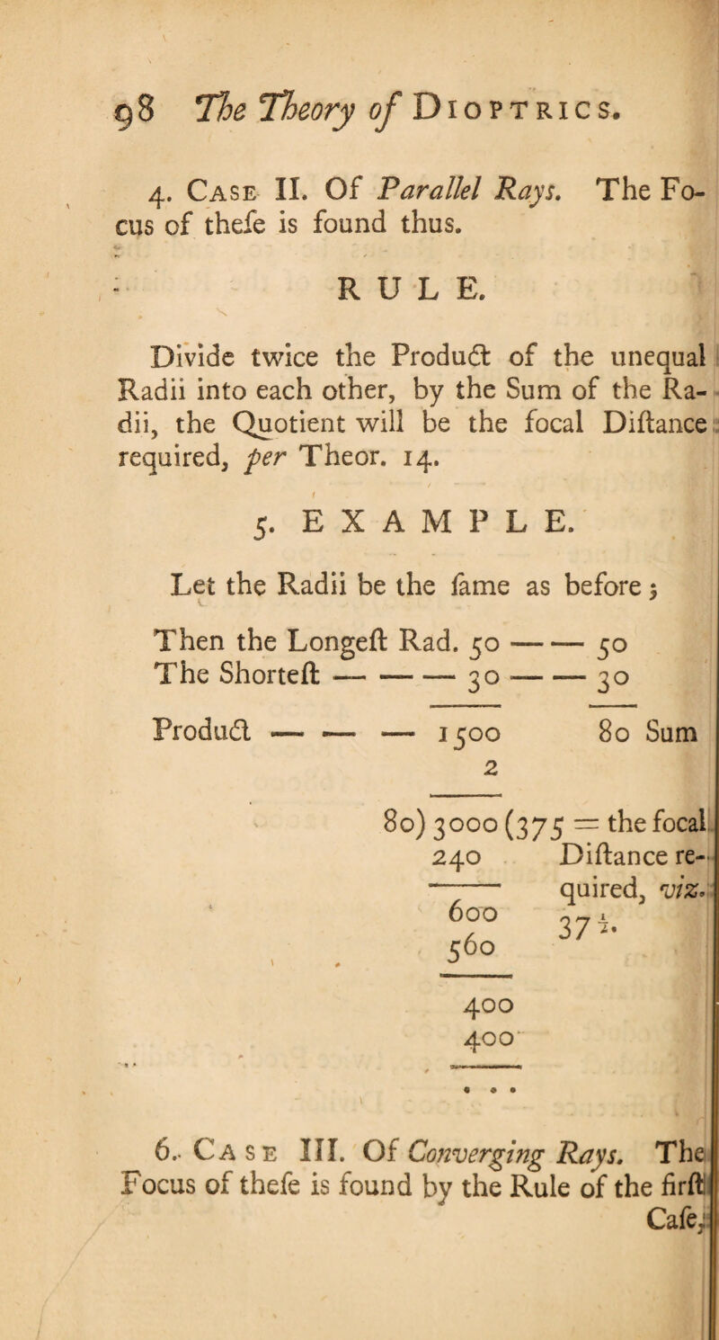 4. Case II. Of Parallel Rays. The Fo¬ cus of thefe is found thus. : RULE. ; X Divide twice the Product of the unequal Radii into each other, by the Sum of the Ra¬ dii, the Quotient will be the focal Diftance required, per Theor. 14. t 5. EXAMPLE. Let the Radii be the fame as before ; V Then the Longeft Rad. 50-50 The Shorteft —-- — 30-—30 Product -— -—• — 1500 80 Sum 2 80) 3000 (375 = the focal 240 Diftance re¬ quired, viz. 37 600 56° i* 400 400 6.- Case III. Of Converging Rays. The Focus of thefe is found by the Rule of the firfti Cafe;