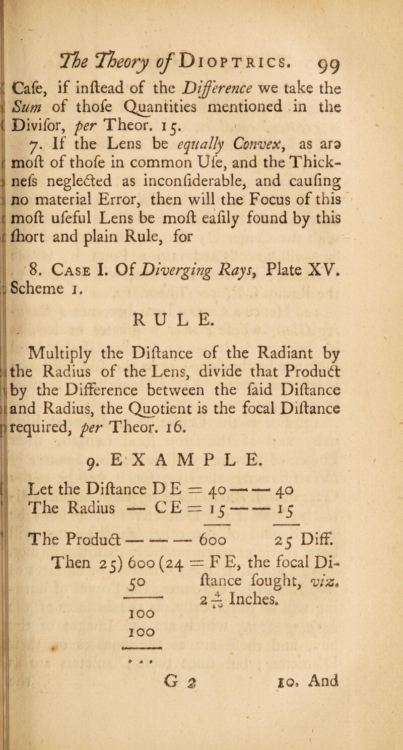! Cafe, if inftead of the Difference we take the \ Sum of thofe Quantities mentioned in the ( Divifor, per Theor. 15. 7. If the Lens be equally Convex, as ars r moil of thofe in common Ufe, and the Thick- ji nefs negleded as inconiiderable, and caufing no material Error, then will the Focus of this r mo ft ufeful Lens be moft eafily found by this i fhort and plain Rule, for 8. Case I. Of Diverging Rays, Plate XV. ; Scheme 1. RULE. Multiply the Diftance of the Radiant by i ithe Radius of the Lens, divide that Product 1 by the Difference between the faid Diftance l and Radius, the Quotient is the focal Diftance I required, per Theor. 16. 9. E X A M P L E. I Let the Diftance D E = 40 — — 40 I The Radius — CE = 15 —■-—15 The Product —- -—— 600 25 Diff. Then 25) 600 (24 = F E, the focal DL 50 ftance fought, viz* --- 2 — Inches. 100 100 G 2 to* And 1