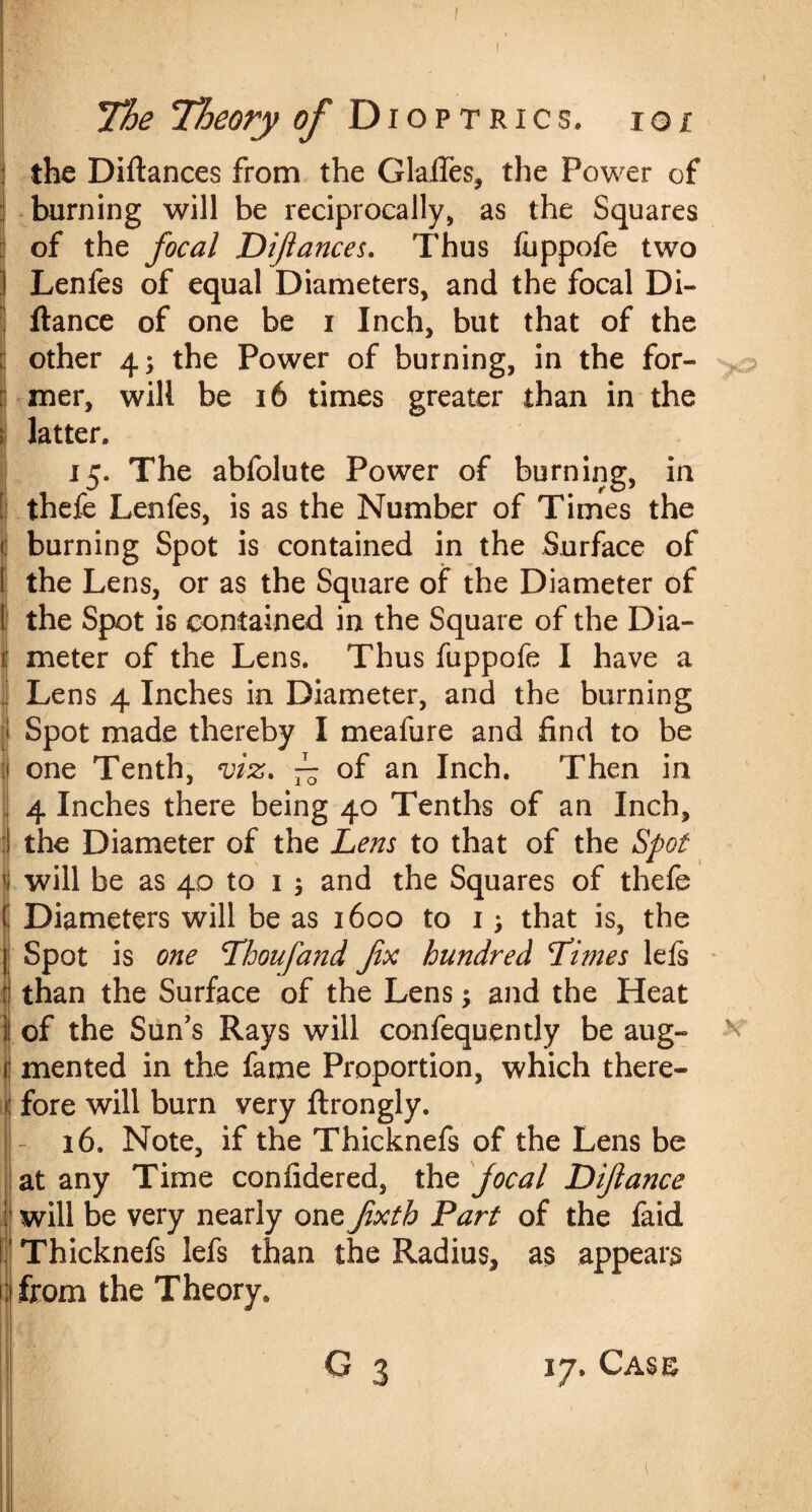 The Theory of Dioptrics, ioi the Diftances from the Glafles, the Power of burning will be reciprocally, as the Squares of the focal Dfiances. Thus (iippofe two Lenfes of equal Diameters, and the focal Di- ftance of one be i Inch, but that of the other 4; the Power of burning, in the for¬ mer, will be 16 times greater than in the latter. 15. The abfolute Power of burning, in thefe Lenfes, is as the Number of Times the burning Spot is contained in the Surface of the Lens, or as the Square of the Diameter of the Spot is contained in the Square of the Dia¬ meter of the Lens. Thus fuppofe I have a Lens 4 Inches in Diameter, and the burning Spot made thereby I meafure and find to be one Tenth, viz. ~ of an Inch. Then in 4 Inches there being 40 Tenths of an Inch, the Diameter of the Lens to that of the Spot will be as 40 to 1 ; and the Squares of thefe Diameters will be as 1600 to 1 that is, the Spot is one Lhoufand fix hundred Limes leis than the Surface of the Lens ; and the Heat of the Sun’s Rays will confequently be aug¬ mented in the fame Proportion, which there¬ fore will burn very ftrongly. 16. Note, if the Thicknefs of the Lens be at any Time confidered, the focal Difiance will be very nearly one fixth Part of the faid Thicknefs lefs than the Radius, as appears from the Theory, G x 17. Case