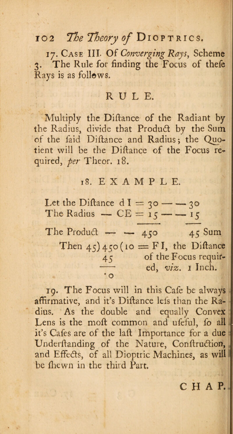 17. Case III. Of Converging Rays, Scheme 3. The Rule for finding the Focus of thefe Rays is as follows. RULE. Multiply the Diftance of the Radiant by the Radius, divide that Product by the Sum of the faid Difiance and Radius *, the Quo¬ tient will be the Diftance of the Focus re^ quired, per Theor. 18. 18. EXAMPLE. Let the Diftance dl = 30-30 The Radius — CE — 15-— ■— 15 The Produd — — 450 45 Sum Then 45)4^0(10 = F I, the Diftance 45 of the Focus requir- - ed, viz. 1 Inch. • o 19. The Focus will in this Cafe be always affirmative, and it’s Diftance lefs than the Ra¬ dius. As the double and equally Convex Lens is the moft common and ufeful, fo all it’s Cafes are of the laft Importance for a due Underftanding of the Nature, Conftrudion, and Effeds, of all Dioptric Machines, as will be (hewn in the third Part.