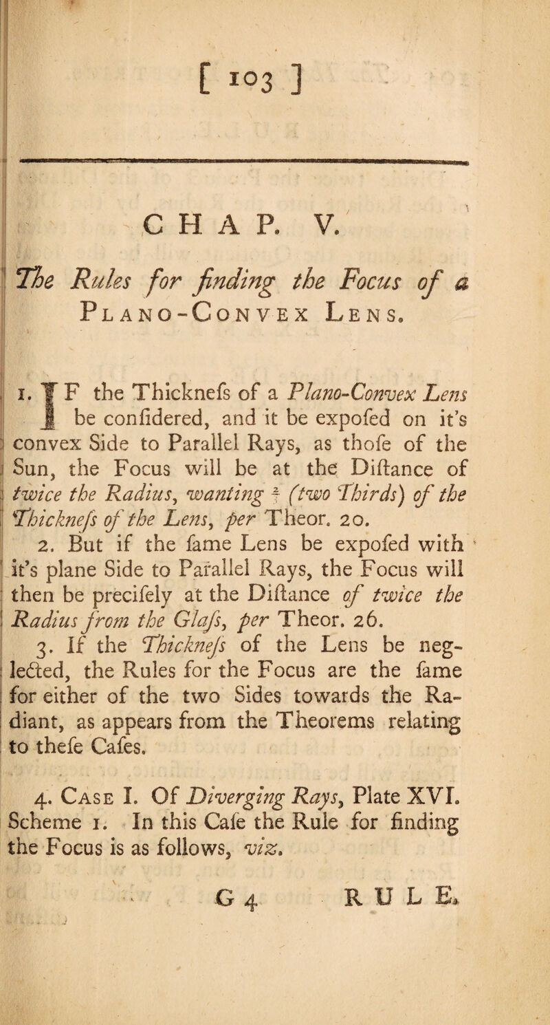 CHAP. V. 1 The Rules for finding the Focus of a Plano-Convex Lens. I F the Thicknefs of a Plano-Convex Lem be confidered, and it be expofed on it’s convex Side to Parallel Rays, as thofe of the Sun, the Focus will be at the Diftance of twice the Radius, wanting j (two 'Thirds) of the \Thicknefs of the Lens, per Theor. 20. 2, But if the fame Lens be expofed with ' it’s plane Side to Parallel Rays, the Focus will then be precifely at the Difiance of twice the Radius from the Glafs, per Theor. 26. 3. If the Thicknefs of the Lens be neg¬ lected, the Rules for the Focus are the fame for either of the two Sides towards the Ra¬ diant, as appears from the Theorems relating to thefe Cafes. 4. Case I. Of Diverging Rays, Plate XVI. Scheme 1. In this Cafe the Rule for finding the Focus is as follows, viz. G 4 R U L E, IfL* .;j