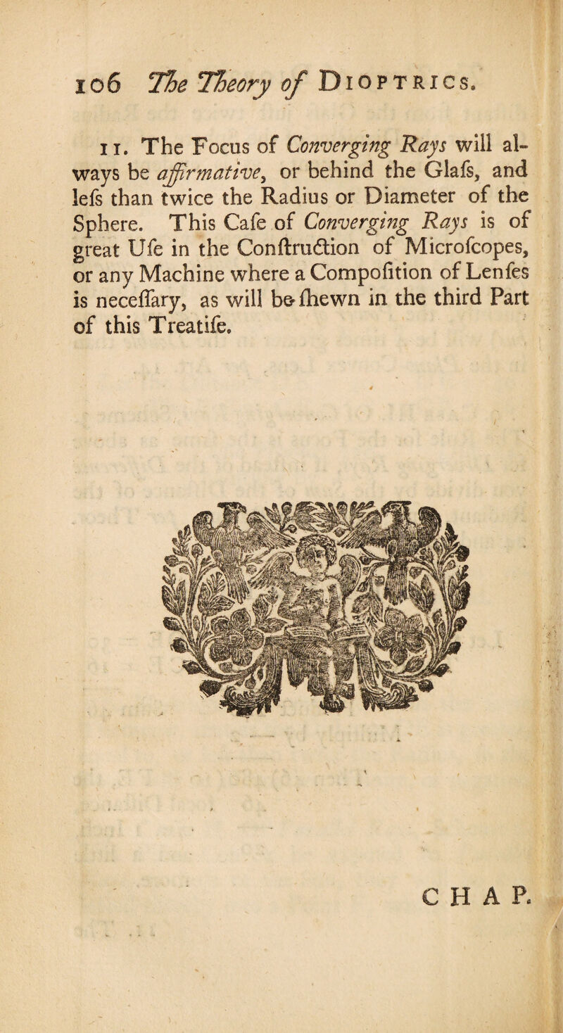 ii. The Focus of Converging Rays will al¬ ways be affirmative^ or behind the Glais, and lefs than twice the Radius or Diameter of the Sphere. This Cafe of Converging Rays is of great life in the Conftru&ion of Microfcopes, or any Machine where a Compofition of Lenfes is neceffary, as will b&fhewn in the third Fart of this Treatife. CHAR