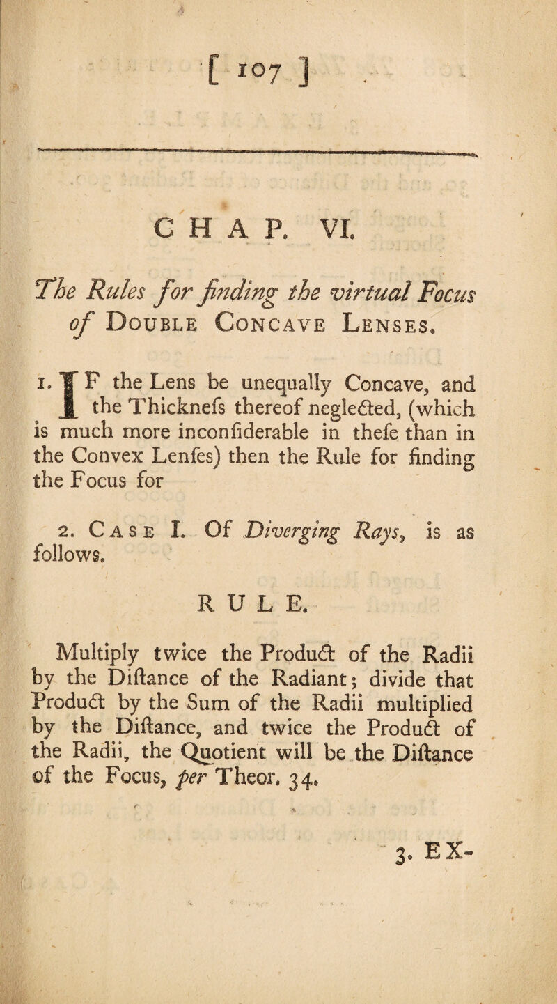 CHAP, VI. Fhe Rules for finding the virtual Focus of Double Concave Lenses, i.TF the Lens be unequally Concave, and |[ the Thicknefs thereof negleded, (which is much more inconfiderable in thefe than in the Convex Lenfes) then the Rule for finding the Focus for 2. Case L Of Diverging Rayss is as follows* RULE. Multiply twice the Produd of the Radii by the Diftance of the Radiant; divide that Produd by the Sum of the Radii multiplied by the Diftance^ and twice the Produd of the Radii, the Quotient will be the Diftance of the Focus, per The or, 34* 3» EX-