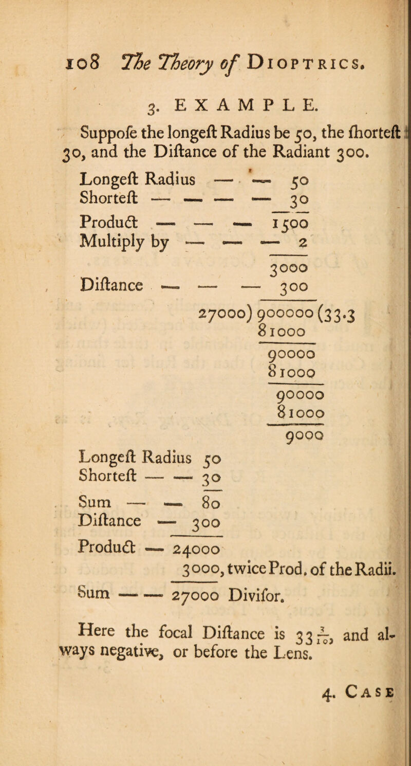 / 3. EXAMPLE. Suppofe the longeft Radius be 50, the fhortefl 30, and the Diftance of the Radiant 300. Longeft Radius - - ■ — 5° Shorteft — — - — — 3° Produdl — — — 1500 Multiply by — •— 5— 2 3000 Diftance — — — 3°° 27000) 900000 (33.3 81000 90000 81000 90000 81000 9000 Longeft Radius 50 Shorteft — — 30 Sum — —■ 80 Diftance «— 300 Product — 24000 3000, twice Prod, of the Radii. bum —- —• 27000 Divifor. Here the focal Diftance is 33—, and a 1- ways negative, or before the Lens. 4. Case