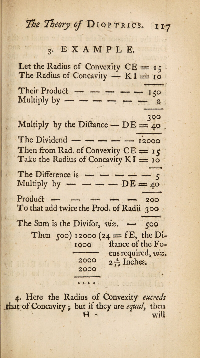 3. EXAMPLE. Let the Radius of Convexity CE = 15 The Radius of Concavity — KI = 10 Their Product — — — —. — i^q Multiply by — — — — <— — 2 3 Q° Multiply by the Diftance *— D E =? 40 The Dividend — — — •—- — 12000 Then from Rad. of Convexity CE = 15 Take the Radius of Concavity KI = 10 The Difference is Multiply by — Product •*— —* — — ~ 200 To that add twice the Prod, of Radii 300 Ml 1 I li-4 The Sum is the Divifors viz, — 500 Then 500) 12000 (24 = fE5 the DU 1000 ftance of the Fo» -—-* cus required3 viz. 2000 2 Inches. 2000 4. Here the Radius of Convexity exceeds that of Concavity y but if they are equal, then H - will