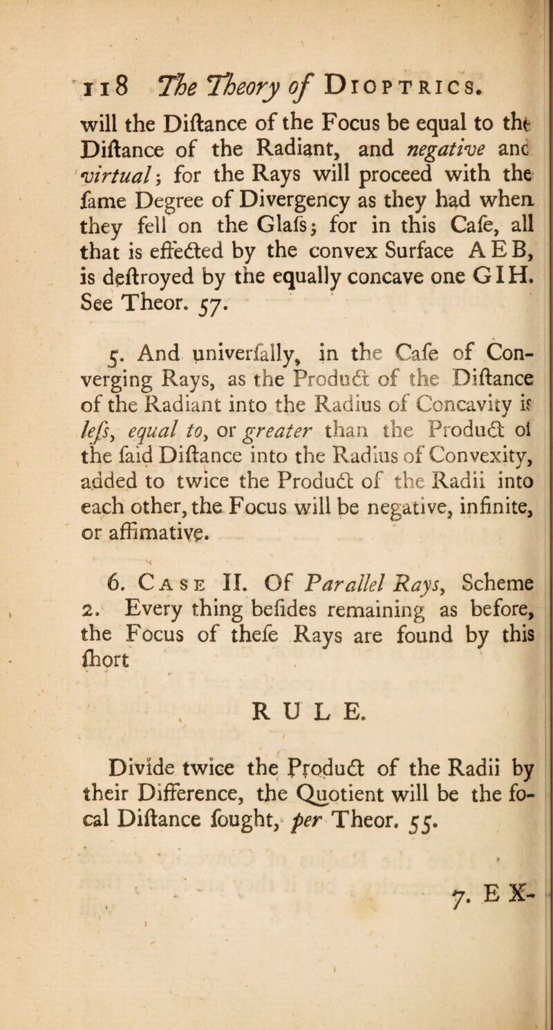 will the Diftance of the Focus be equal to the Diftance of the Radiant, and negative anc virtual; for the Rays will proceed with the fame Degree of Divergency as they had when they fell on the Glafs; for in this Cafe, all that is effe&ed by the convex Surface A E B, is deftroyed by the equally concave one GIH. See Theor. 57. 5. And univerfally, in the Cafe of Con¬ verging Rays, as the Produdr of the Diftance of the Radiant into the Radius of Concavity if lefs, equal to, or greater than the Produdt oi the faid Diftance into the Radius of Convexity, added to twice the Produd of the Radii into each other, the Focus will be negative, infinite, or affimative. H 6. Case II. Of Parallel Rays, Scheme 2. Every thing befides remaining as before, the Focus of thefe Rays are found by this fhort I RULE. Divide twice the Pfodud 0f the Radii by their Difference, the Quotient will be the fo¬ cal Diftance fought, per Theor. 55. 1 7. EX-