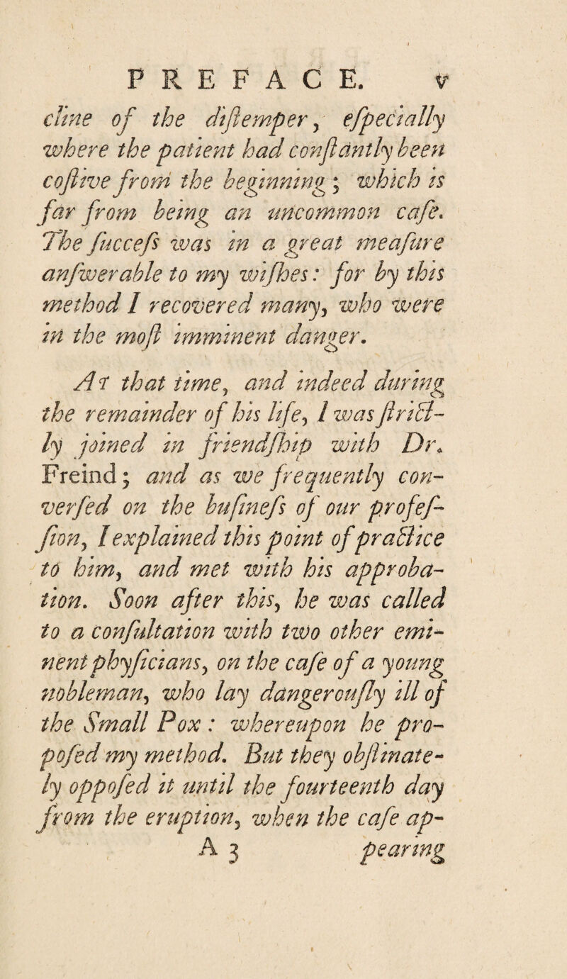 1 PREFACE. V chne of the difemper^- efpecially where the patient had confldntly been cofitve from the beginning; which is far from being an uncommon cafe. The fuccefs xvas in a great meafiire anfwerable to my wijhes: for by this method I recovered many., who were in the mofl imminent danger. A r that time, and indeed during the remainder of his life, I was firiB- ly joined m jriendfhip with Dr. Freind; and as we frequently con- verfed on the bufmefs of our profef- fion, I explained this point of praBice to him, and met with his approba¬ tion. Soon after this, he was called to a confultation with two other emi¬ nent phyficians, on the cafe of a young nobleman, who lay dangeroufly ill of the Small Pox: whereupon he pro- pofed'my method. But they obfiinate- ly oppofed it until the fourteenth day from the eruption, when the cafe ap- A 3 pearing