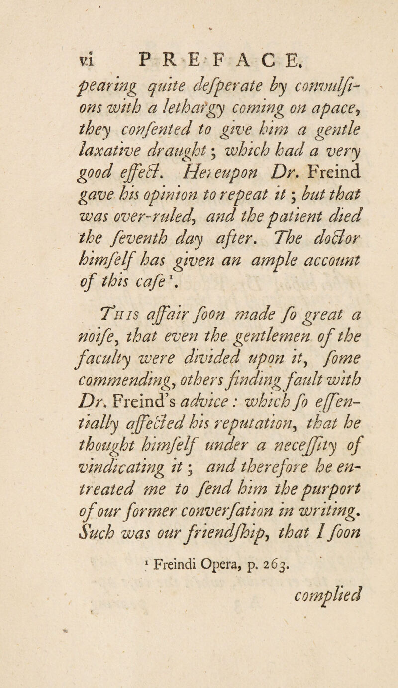 peanng quite defperate by convulfi- ons with a lethafgy coming on apace^ they confented to give him a gentle laxative draught; which had a very good effedl. Hereupon Dr. Freind gave hh opinion to repeat it; but that was over-ruled.) and the patient died the feventh day after. The doBor himfelf has given an ample account of this cafe This affair foon made fo great a riolfe) that even the gentlemen of the faculty were divided upon It, fame commending, others fndmgfaidt with Dr. Freind’s advice: which fo effen- tially affebted his reputation, that he thought himfelf under a neceffty of vindicating it; and therefore he en¬ treated me to fend him the purport of our former converfation In writing. Such was our friendfhip) that / foon ‘ Freindi Opera, p. 263. complied t