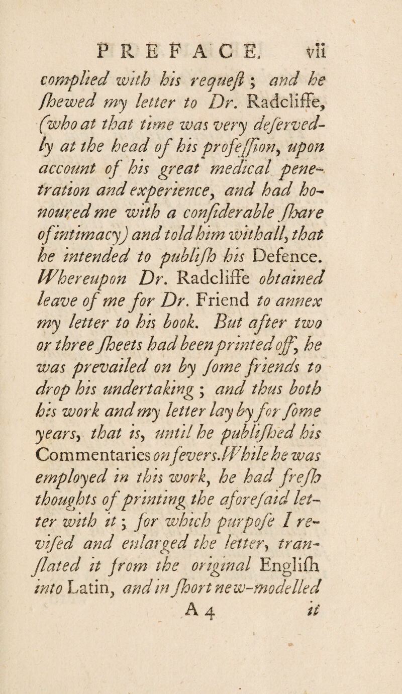 complied with his requeji ; and he (hewed mj letter to Dr. Radcliffe, (who at that time was very deferved- ly at the head of his profejfony upon account of his great medical pene-^. tration and experience^ and had ho-~ mured me with a confiderahle Jhare of intimacy) and told him with all., that he intended to puhlifh his Defence. Whereupon Dr. Radcliffe obtained leave of me for Dr. Friend to annex my letter to his book. But after two or three fheets had been printed off, he was prevailed on by Jome friends to • drop his undertaking ; and thus both his work and my letter lay byforfome yearsy that is, until he puhlifloed his Commentaries on fevers. While he was employed in this work, he had frefh thoughts of printing the aforefaid let¬ ter with It; for which purpofe / re~ vifed and enlarged the letter, tran- flated It jrom the original Englifli into Latin, and in jhort new-modelled .A 4 it