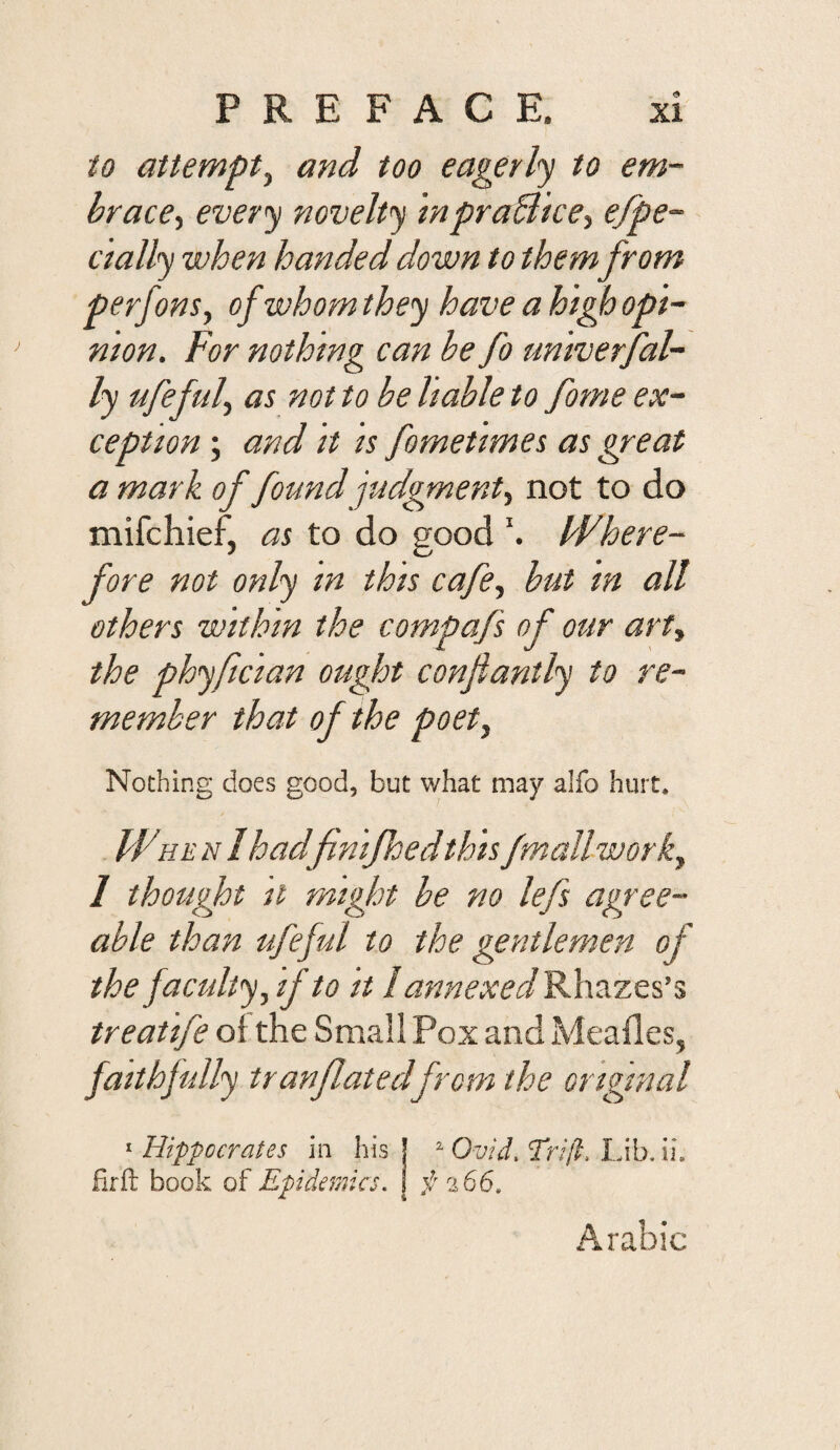 io attempt^ and too eagerly to em- brace-t every novelty inpraBice^ efpe- dally when handed down to them from perfonSy of whom they have a high opi¬ nion. For nothing can be fo univerfal- ly ufefub as not to be liable to forne ex¬ ception ; and it is fometimes as great a mark of found judgment^ not to do mifchief, as to do good Where¬ fore not only in this cafe., but in all others within the compafs of our art, the phyfician ought confiantly to re¬ member that of the poet. Nothing does good, but what may alfo hurt. WHE N lhadfnifhed this fmall work, 1 thought It miglot he no lefs agree¬ able than ufeful to the gentlemen of the faculty, if to it I annexedR.\\ixz^^’% treatife ol the Small Pox and Meafles, faithfully tranflatedfrom the original ^Hippocrates in his! ^ Ovid.Trijl, lAh.u. firfl; book of Epidemics. I f 266. Arabic