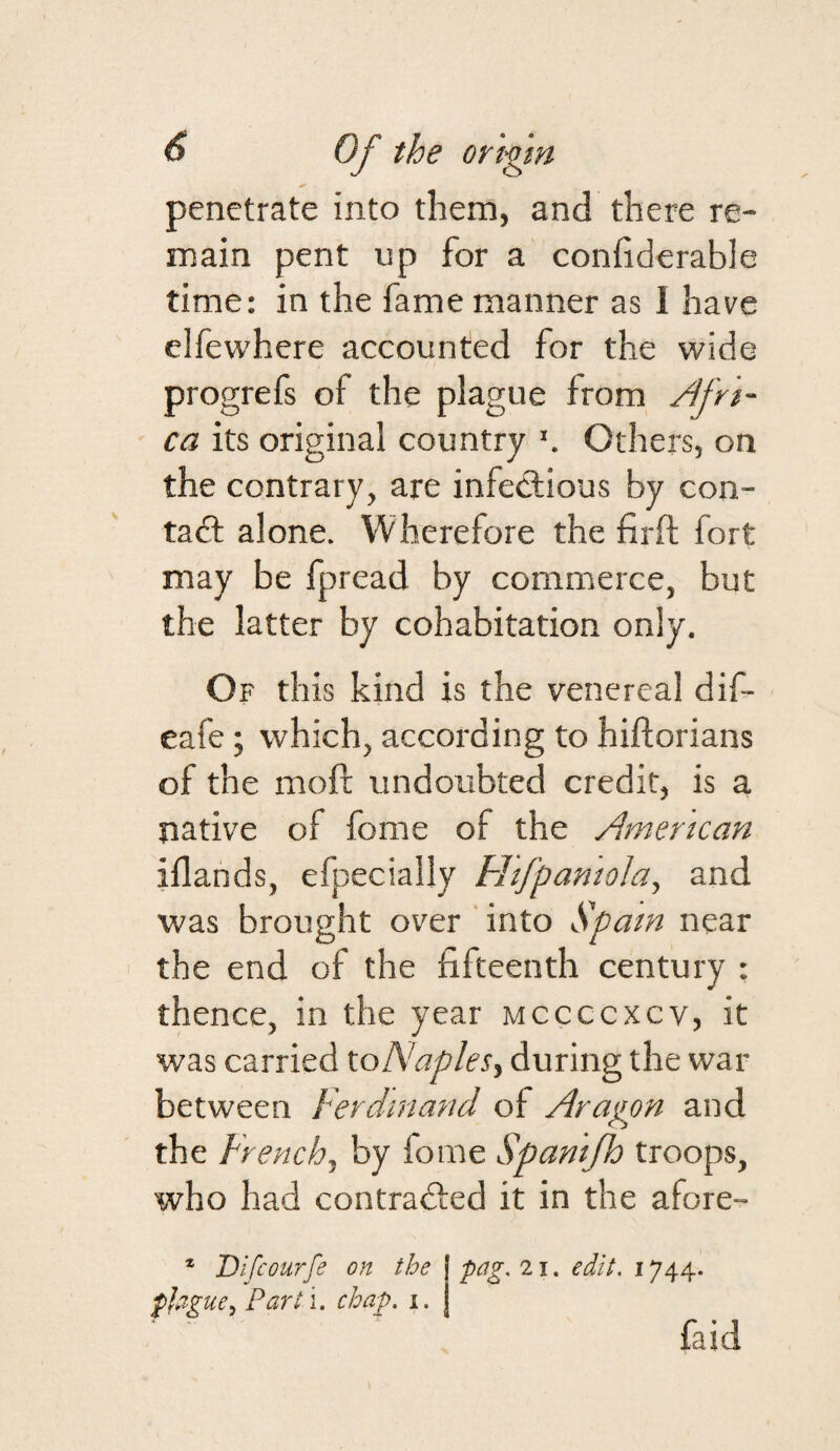 penetrate into them, and there re¬ main pent up for a confiderable time: in the fame manner as 1 have elfewhere accounted for the wide progrefs of the plague from Afri¬ ca its original country Others, on the contrary, are infectious by con- tad: alone. Wherefore the firft fort may be fpread by commerce, but the latter by cohabitation only. Of this kind is the venereal dif- eafe; which, according to hiftorians of the moft undoubted credit, is a native of fome of the American iflands, efpecially Hifpamola, and ■was brought over ' into Spam near the end of the fifteenth century : thence, in the year mccccxcv, it was carried toNaples, during the war between Ferdinand of Aragon and the French, by lome Spantfh troops, who had contraded it in the afore- ® Difeourfe on the fjague^Parti. chap. i. pag. 21. edit. 1744. faid