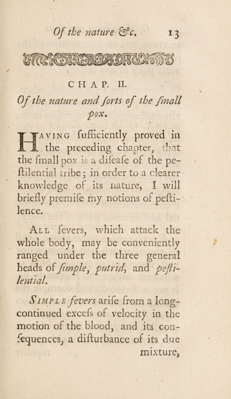 Of the nature &‘c. *3 CHAP. II. Of the nature and forts of the fmall pox. Having fufficiently proved ill the preceding chapter, that the fmall pox is a difeafe of the pe- ftilential tribe; in order to a clearer knowledge of , its nature, I will briefly premife my notions of pefti- lence. All fevers, which attack the whole body, may be conveniently ranged under the three general heads of fimple, putrid^ and pefti- lential. SIMP LE fevers arife from a long- continued excefs of velocity in the motion of the blood, and its coii- fequenceSj a difturbance of its due mixture.