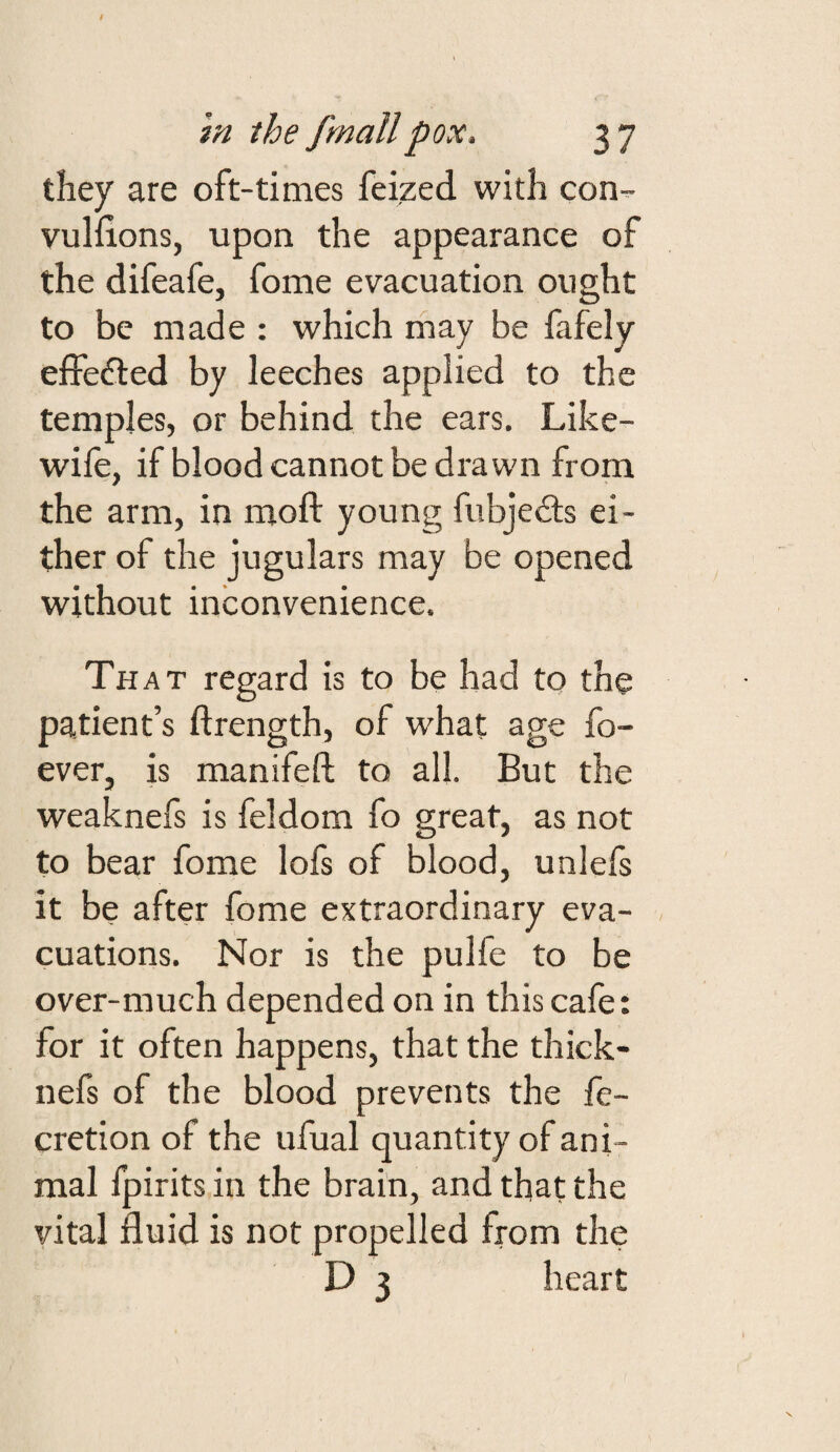 they are oft-times feized with con- vuliions, upon the appearance of the difeafe, fome evacuation ought to be made : which rhay be fafely effedled by leeches applied to the temples, or behind the ears. Like- wife, if blood cannot be drawn from the arm, in moft young fubjefts ei¬ ther of the jugulars may be opened without inconvenience. That regard is to be had to the patient’s ftrength, of what age fo- ever, is manifeft to all. But the weaknefs is feldom fo great, as not to bear fome lofs of blood, unlefs it be after fome extraordinary eva¬ cuations. Nor is the pulfe to be over-much depended on in this cafe: for it often happens, that the thick- nefs of the blood prevents the fe- cretion of the ufual quantity of ani¬ mal fpirits in the brain, and that the vital fluid is not propelled from the D 3 heart