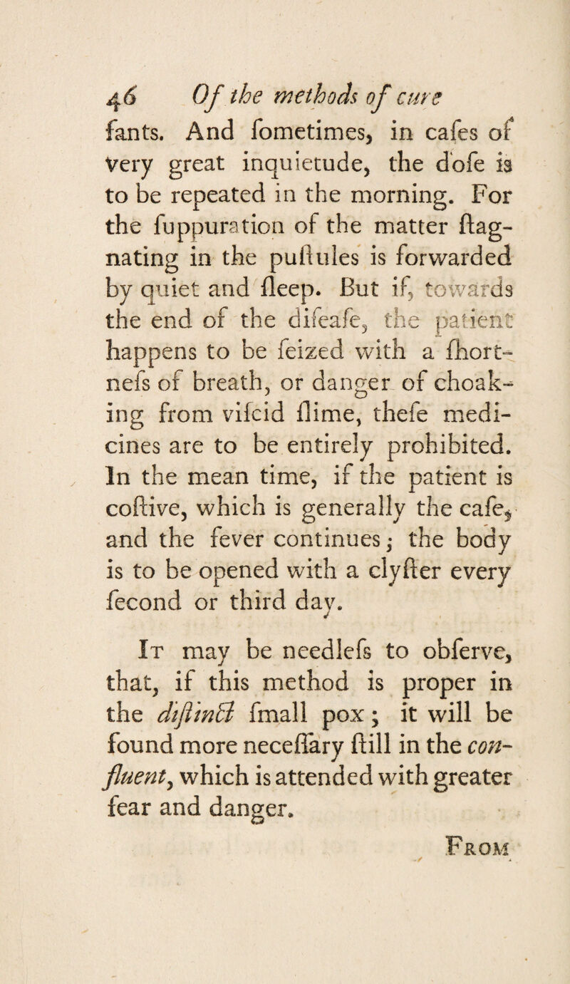 fants. And fometimes, in cafes of Very great inquietude, the dbfe is to be repeated in the morning. For the fuppuration of the matter ftag- nating in the pullules is forwarded by quiet and ^deep. But if, towards the end of the difeafe, the patient happens to be feized with a fhort- nefs of breath, or danger of choak-^ ing from vifcid dime, thefe medi¬ cines are to be entirely prohibited. In the mean time, if the patient is coftive, which is generally the cafej and the fever continues •, the body is to be opened with a clyfter every fecond or third dav. It may be needlefs to obferve, that, if this method is proper in the difiinB fmall pox; it will be found more necellary dill in the con¬ fluent, which is attended with greater fear and danger. From