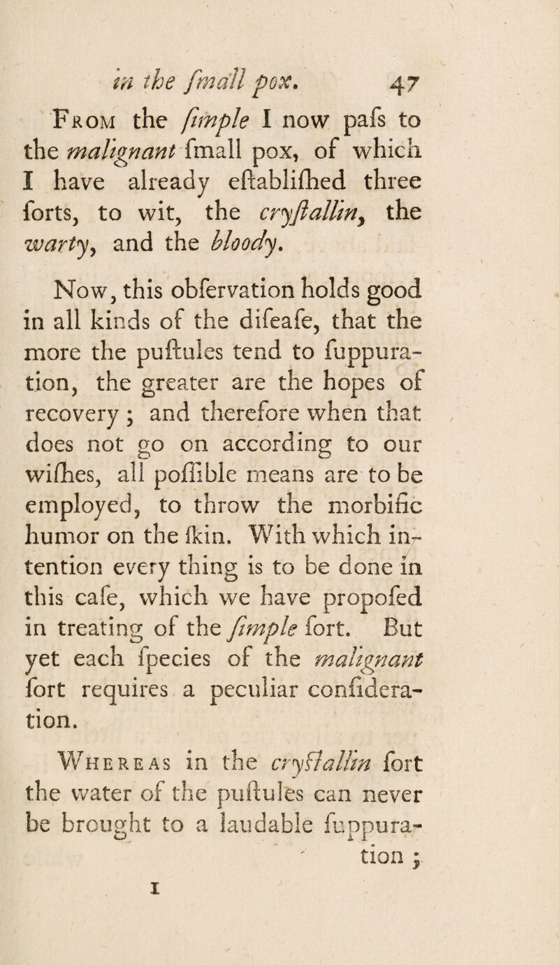 From the fimple I now pafs to the malignant fmall pox, of which I have already eftablifhed three forts, to wit, the cr^fiaUiny the wartjy and the bloody. Now, this obfervation holds good in all kinds of the difeafe, that the more the puftules tend to fuppura- tion, the greater are the hopes of recovery ; and therefore when that does not go on according to our wifhes, all poflible means are to be employed, to throw the morbific humor on the Ikin. With which inr tention every thing is to be done m this cafe, which we have propofed in treating of the fimple fort. But yet each fpecies of the mahgiiant fort requires a peculiar confidera- tion. Whereas in the oyhlaUm fort the water of the puftules can never be brought to a laudable fuppura- tion ;