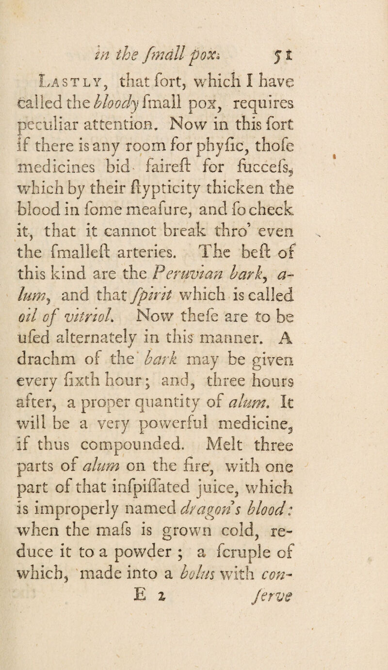 Lastly, that fort, which I have called the i'/(?'?(r/}ffmall pox, requires peculiar attention. Now in this fort if there is any room for phyfic, thofe medicines bid- faireft for fiiccefsj which by their ftypticity thicken the blood in fome meafure, and lb check it, that it cannot break thro’ even the fmallefl: arteries. The beft of this kind are the Peruvian hark^ a- lum, and that fpmt which is called oil of Vitriol. Now theie are to be ufed alternately in this manner. A drachm of the bark may be given every fixtii hour; and, three hours after, a proper quantity of alum. It will be a very powerful medicine, if thus compounded. Melt three parts of alum on the fire, with one part of that infpiflated juice, which is improperly named dragons blood: when the mafs is grown cold, re¬ duce it to a powder ; a fcruple of which, made into a bolus with con- E X Jervs