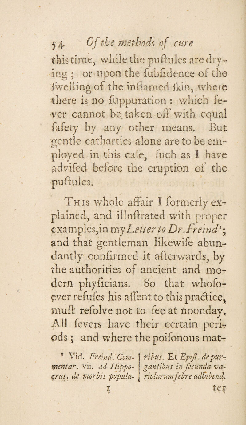 this time, while the puftules aredry-^ ing ; or upon the fubhdence of the flveiling of the inflamed Ikin, where •there is no fuppuration : which fe¬ ver cannot be. taken oii with equal fafety by any other means. But gentle cathartics alone are to be em¬ ployed in this cafe, fuch as I have advifed before the eruption of the puPcuIes. This whole aflair I formerly ex¬ plained, and illuftrated with proper examplesjin Letter to Dr.Fre 'md'-y and that gentleman likewife abun¬ dantly confirmed it afterwards, by the authorities of ancient and mo¬ dern phyficians. So that whofo- ever reiufes his afi'ent to this pradlice, nauft refolve not to fee at noonday, All fevers have their certain peri¬ ods; and where the poifonous mat- * Vid. Freind.Com- ptentar, vii. ad Hippo- de morbis popula- rihus, Et Epift. depur- gantibiis in fecimda va¬ riolar umfehre adBibend^, ter