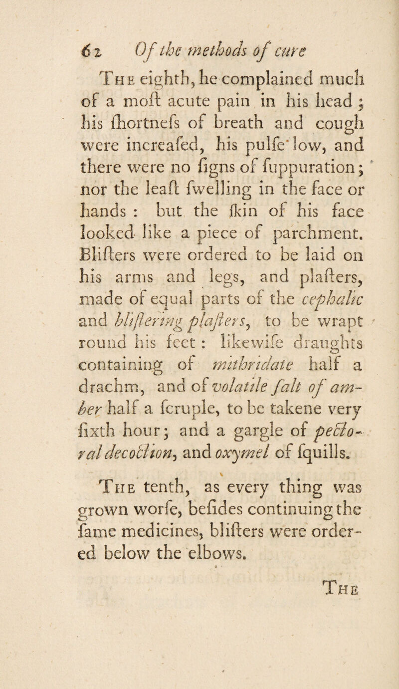 The eighth, he complained much of a moft acute pain in his head ; his fhortnefs of breath and cough O were increafed, his pulfe'low, and there were no ligns of fuppuration; nor the leaf! fwelling in the face or hands : but the fkin of his face looked like a piece of parchment. Blifters were ordered to be laid on his arms and legs, and plafters, made of equal parts of the cephalic and bUfteringplaflers^ to be wrapt round his feet: likewife draughts containing of mithrtdaie half a drachm, and of volatile fait of am¬ ber half a fcruple, to be takene v^ery fixth hour; and a gargle of peBo- raldecoBion-, andoxyme/ of fquills. The tenth, as every thing was grown worfe, befides continuing the fame medicines, blifters were order¬ ed below the elbows. The