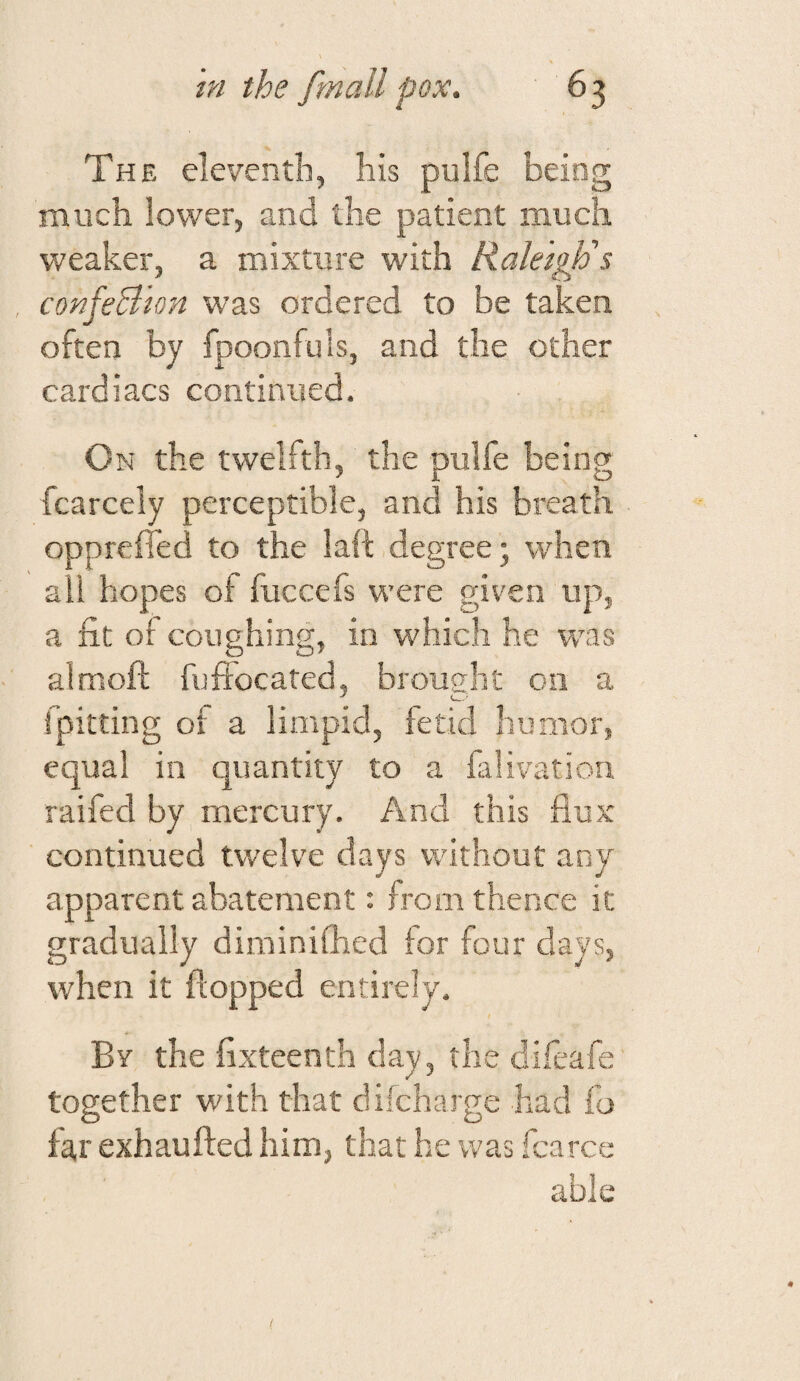 The eleventh, his pulfe being much lower, and the patient much weaker, a mixture with Raleigh's confeBhn was ordered to be taken often by fpoonfuls, and the other cardiacs continued. On the twelfth, the pulfe being fcarcely perceptible, and his breath oppreffed to the laft degree; when all hopes of fuccefs were given up, a fit of coughing, in which he was almoft fuffocated, brought on a rpitting of a limpid, fetid humor, equal in quantity to a falivation raifed by mercury. And this flux continued twelve days without any apparent abatement: from thence it gradually diminifhed for four days, when it flopped entirely. Bv the flxteenth day, the difeafe together with that difeharge had fo far exhaufted him, that he was fcarce able