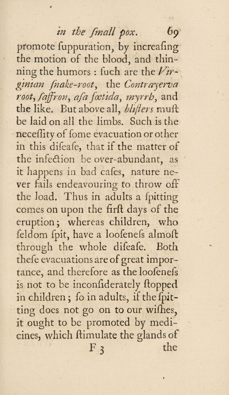 in the fmall pox. 6p promote fuppuration, by increaifing the-motion of the blood, and thin¬ ning the humors: fuch are the Vtr- gtman fnake-root^ the Contrayerva root, fajfrofiy afa foetida, myrrh, and the like. But above all, bhfters mull be laid on all the limbs. Such is the neceffity of fome evacuation or other in this difeafe, that if the matter of the infedlion be over-abundant, as ’ it happens in bad cafes, nature ne¬ ver fails endeavouring to throw oft the load. Thus in adults a fpitting comes on upon the firft days of the eruption; whereas children, who feldom fpit, have a loofenefs almoft through the whole difeafe. Both thefe evacuations are of great impor¬ tance, and therefore as the loofenefs is not to be inconftderately flopped in children; fo in adults, if the fpit¬ ting does not go on to our wilhes, it ought to be promoted by medi¬ cines, which ftimulate the glands of F 3 the