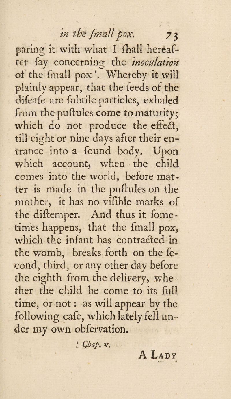 paring it with what I fhaU hereaf¬ ter fay concerning the 'inoculation of the fmall poxWhereby it will plainly appear, that the feeds of the difeafe are fubtile particles, exhaled from the puftules come to maturity; which do not produce the effedl, till eight or nine days after their en¬ trance into a found body. Upon which account) when the child comes into the world, before mat¬ ter is made in the puftules on the mother, it has no viftble marks of the diftemper. And thus it fome- times happens, that the fmall pox, which the infant has con traded in the womb, breaks forth on the fe- cond, third, or any other day before the eighth from the delivery, whe¬ ther the child be come to its full time, or not: as will appear by the following cafe, which lately fell un¬ der my own obfervation. I Qbap. V. A Lady