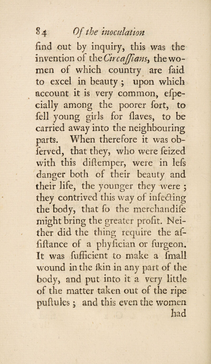 find out by inquiry, this was the invention of xhtCircaJ/ians^ the wo¬ men of which country are faid to excel in beauty ; upon which account it is very common, efpe- cially among the poorer fort, to fell young girls for flaves, to be carried away into the neighbouring parts. When therefore it was ob- ferved, that they, who were feized with this diftemper, were in lefs 'danger both of their beauty and their life, the younger they were 5 they contrived this way of infedling the body, that fo the merchandife might bring the greater profit. Nei¬ ther did the thing require the af- fiflance of a phyfician or furgeon. It was fufiicient to make a fmall wound in the fkin in any part of the body, and put into it a very little of the matter taken out of the ripe puftules; and this even the women had