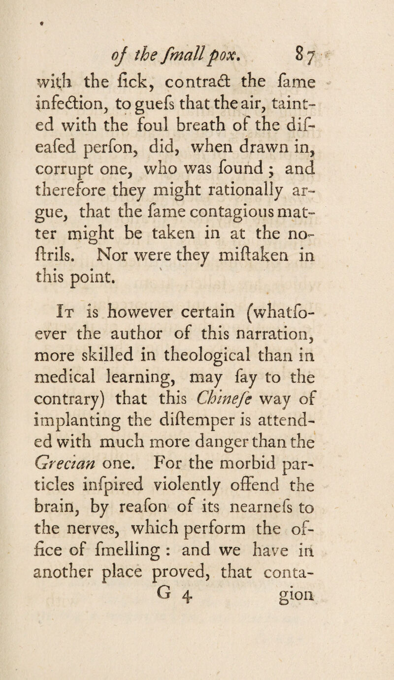 with the fick, contra£t the fame infection, toguefs that the air, taint¬ ed with the foul breath of the dif- eafed perfon, did, when drawn in, corrupt one, who was found ; and therefore they might rationally ar¬ gue, that the fame contagious mat¬ ter might be taken in at the no- ftrils. Nor were they miftaken in this point. It is however certain (whatfo- ever the author of this narration, more skilled in theological than in medical learning, may fay to the contrary) that this Ch'mefe way of implanting the diftemper is attend¬ ed with much more danger than the Grecian one. For the morbid par¬ ticles infpired violently oifend the brain, by reafon of its nearnefs to the nerves, which perform the of¬ fice of fuelling : and we have in another place proved, that conta- G 4 gion