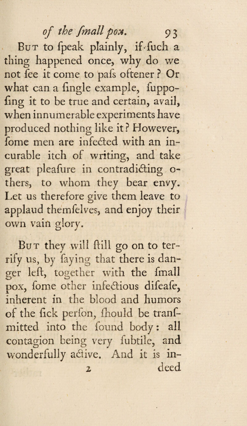 But to fpeak plainly, if fuch a thing happened once, why do we not fee it come to pafs oftener ? Or what can a fingle example, fuppo- fing it to be true and certain, avail, when innumerable experiments have produced nothing like it? However, fome men are infefted with an in¬ curable itch of writing, and take great pleafure in contradicting o- thers, to whom they bear envy. Let us therefore give them leave to applaud themfelves, and enjoy their own vain glory. But they will ftili go on to ter¬ rify us, by faying that there is dan¬ ger left, together with the fmall pox, fome other infectious difeafe, inherent in the blood and humors of the ftck perfon, fhould be tranf- mitted into the found body: all contagion being very fubtile, and wonderfully adive. And it is in- z deed