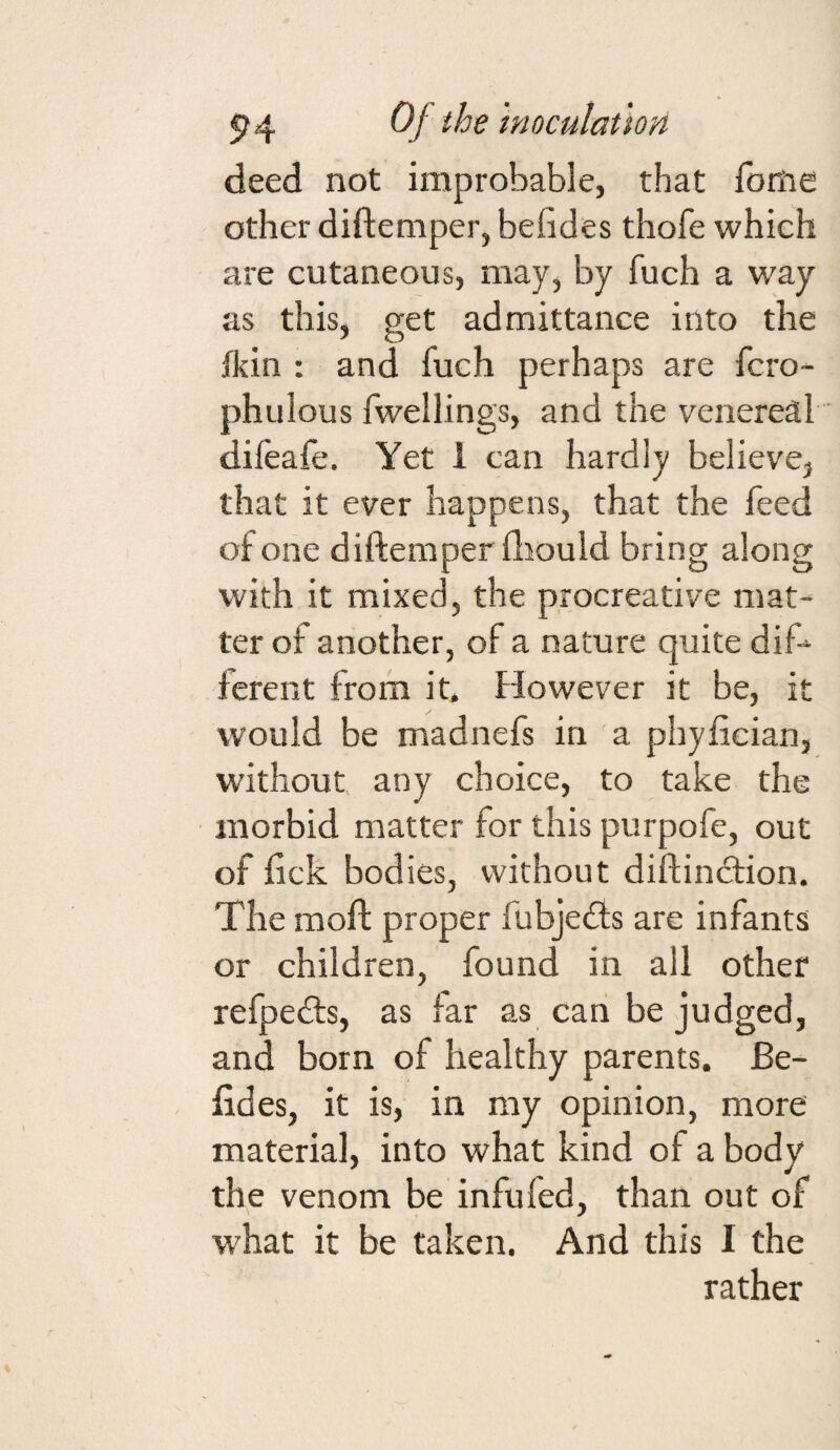 deed not improbable, that fome other diftemper, befides thofe which are cutaneous, may, by fuch a way as this, get admittance into the fkin : and fuch perhaps are fcro- phulous fwellings, and the venereal difeafe. Yet I can hardly believe, that it ever happens, that the feed of one diftemper fliould bring along with it mixed, the procreative mat¬ ter of another, of a nature quite dif-^ ferent from it. However it be, it would be madnefs in a phyfician, without any choice, to take the morbid matter for this purpofe, out of ftck bodies, without diftindtion. The moft proper fubjedfs are infants or children, found in all other refpedts, as far as can be judged, and born of healthy parents. Be- fides, it is, in my opinion, more material, into what kind of a body the venom be infufed, than out of w'hat it be taken. And this I the rather