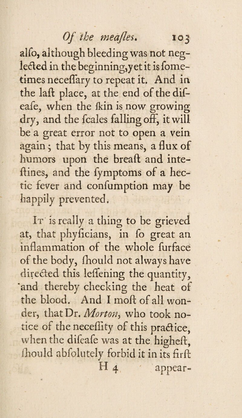 alfo, although bleeding was not neg- leded in the beginning,yet it is fome- times neceflary to repeat it. And in the laft place, at the end of the dif- eafe, when the Ikin is now growing dry, and the fcales falling off, it will be a great error not to open a vein again j that by this means, a flux of humors upon the breaft and inte- dines, and the fymptoms of a hec¬ tic fever and confumption may be happily prevented. It is really a thing to be grieved at, that phyficians, in fo great an inflammation of the whole furface of the body, fhould not always have diredled this leffehing the quantity, 'and thereby checking the heat of the blood. And I moft of all won¬ der, that Dr. Morton, who took no¬ tice of the neceffity of this pradtice, when the difeafe was at the highcft, ihould abfolutely forbid it in its firft; H 4, appear-