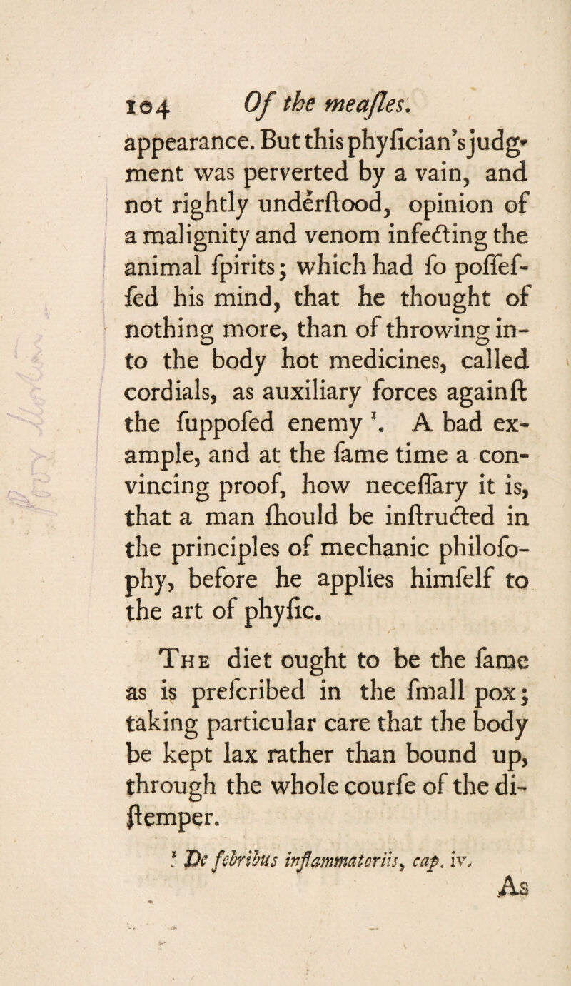 appearance. But this phyfician’s judg» ment was perverted by a vain, and ' not rightly underftood, opinion of a malignity and venom infeding the ' animal fpirits; which had fo poffef- fed his mind, that he thought of ■ nothing more, than of throwing in¬ to the body hot medicines, called cordials, as auxiliary forces againft the fuppofed enemy A bad ex¬ ample, and at the fame time a con¬ vincing proof, how neceflary it is, that a man Ihould be inftruded in the principles of mechanic philofo- phy, before he applies himfelf to the art of phyjQc. The diet ought to be the fame as is prefcribed in the fmall pox; taking particular care that the body be kept lax rather than bound up, through the whole courfe of the di- (lemper. ‘ De fdrilus ivjlammatoriis, ca;p. iv. As