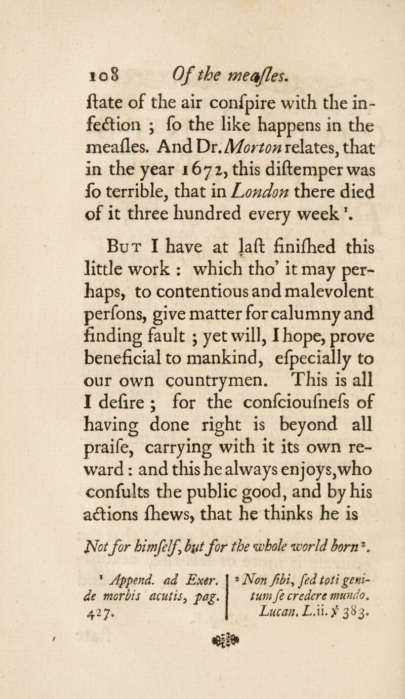 ftate of the air confpire with the in¬ fection ; fo the like happens in the meafles. And Dr. Morton relates, that in the year 1672, this diftemperwas fo terrible, that in London there died of it three hundred every week But I have at laft finifhed this little work : which tho’ it may per¬ haps, to contentious and malevolent perfons, give matter for calumny and finding fault ; yet will, I hope, prove beneficial to mankind, elpecially to our own countrymen. This is all I defire ; for the confcioufnefs of having done right is beyond all praife, carrying with it its own re¬ ward : and this he always enjoys,who confults the public good, and by his actions fhews, that he thinks he is for himfelf but for the whole world born * Append, ad Exer. de morbis acutis^ fag. ^2 ® Non fed toti geni- turn fe credere mundo, Lucan. L.\\. / 383,