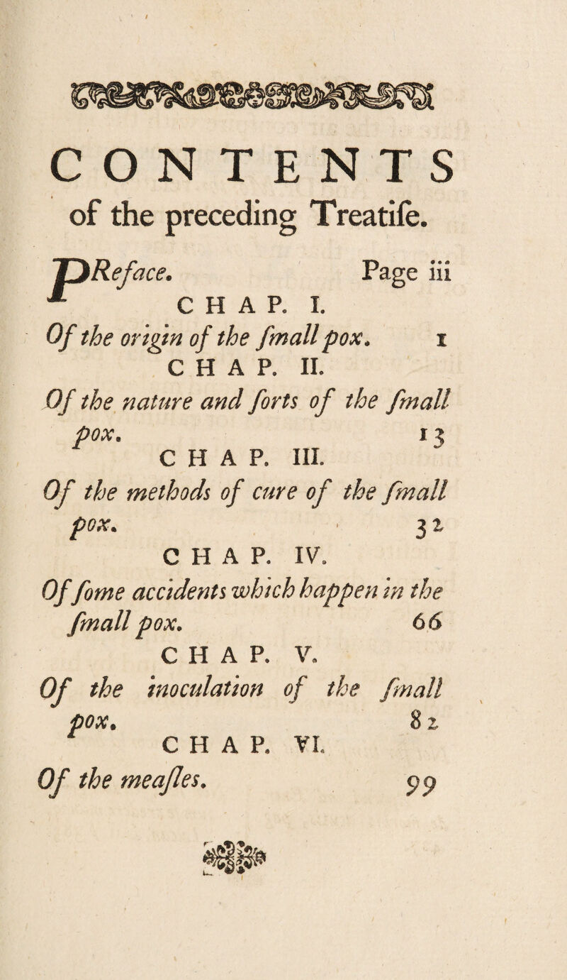 ' / T ENT S of the preceding Treatife. pReface. Page iii Of the origtn of the fmallpox, i CHAP. 11. Of the nature and forts of the fmall pox. I ^ CHAP. III. Of the methods of cure of the fmall pox. 3 ^ CHAP. IV. Of fome accidents which happen m the fmall pox. 66 CHAP. V. Of the inoculation of the fmall pox, 8 % C H A P. VI. Of the meajles. 99