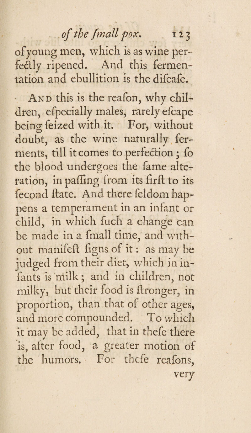 of young men, which is as wine per- fedly ripened. And this fermen¬ tation and ebullition is the difeafe. • And this is the reafon, why chil¬ dren, efpecially males, rarely efcape being; feized with it. For, without doubt, as the wine naturally. fer¬ ments, till it comes to perfeilion; fo the blood undergoes the fame alte¬ ration, in palling from its firft to its fecoad ftate. And there feldom hap¬ pens a temperament in an infant or child, in which fuch a change can be made in a fmall time, and with¬ out manifeft ligns of it: as may be judged from their diet, which in in¬ fants is 'milk; and in children, not milky, but their food is flronger, in proportion, than that of other ages, and more compounded. To which it may be added, that in thefe there is, after food, a greater motion of the humors. For thefe reafons, very