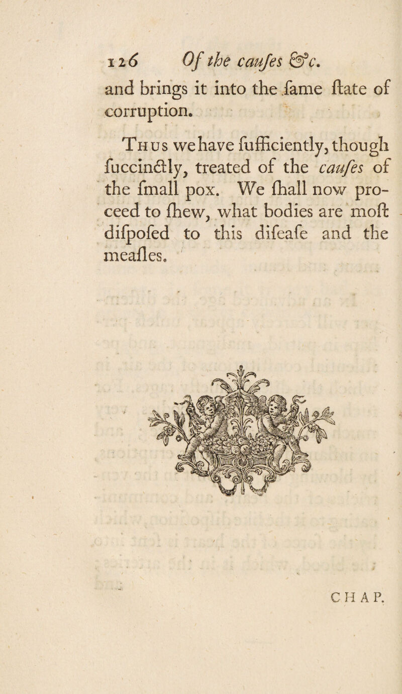 \x6 Of the caufes &’c'. and brings it into the fame ftate of corruption. Thus we have fufhciently, though fuccinftly, treated of the caufes of the fmall pox. We fhall now pro¬ ceed to fhew, what bodies are moft difpofed to this difeafe and the meafles. C A P.