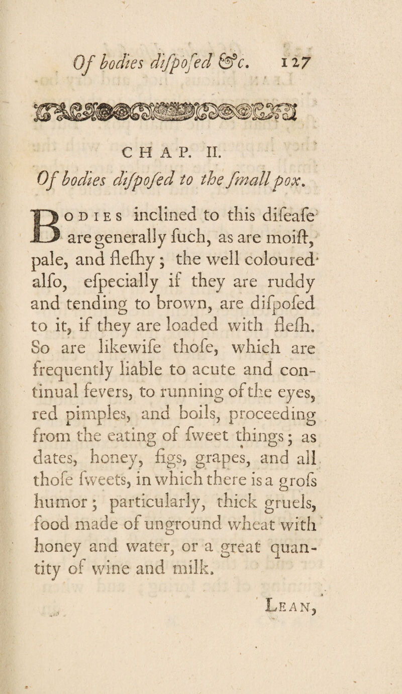 C H A P. II. Of bodies dijpofed to the fmallpox. Bodies inclined to this difeafe are generally fuch, as are moift, pale, and flefliy; the well coloured alfo, efpecially if they are ruddy and tending to brown, are difpofed to it, if they are loaded with flefli. So are likewife thofe, which are frequently liable to acute and con¬ tinual fevers, to running of the eyes, red pimples, and boils, proceeding from the eating of fweet things; as dates, honey, figs, grapes, and all thofe fvveets, in which there is a grofs humor ; particularly, thick gruels, food made of unground wheat with honey and water, or a great quan¬ tity of wine and milk. ' Lean,