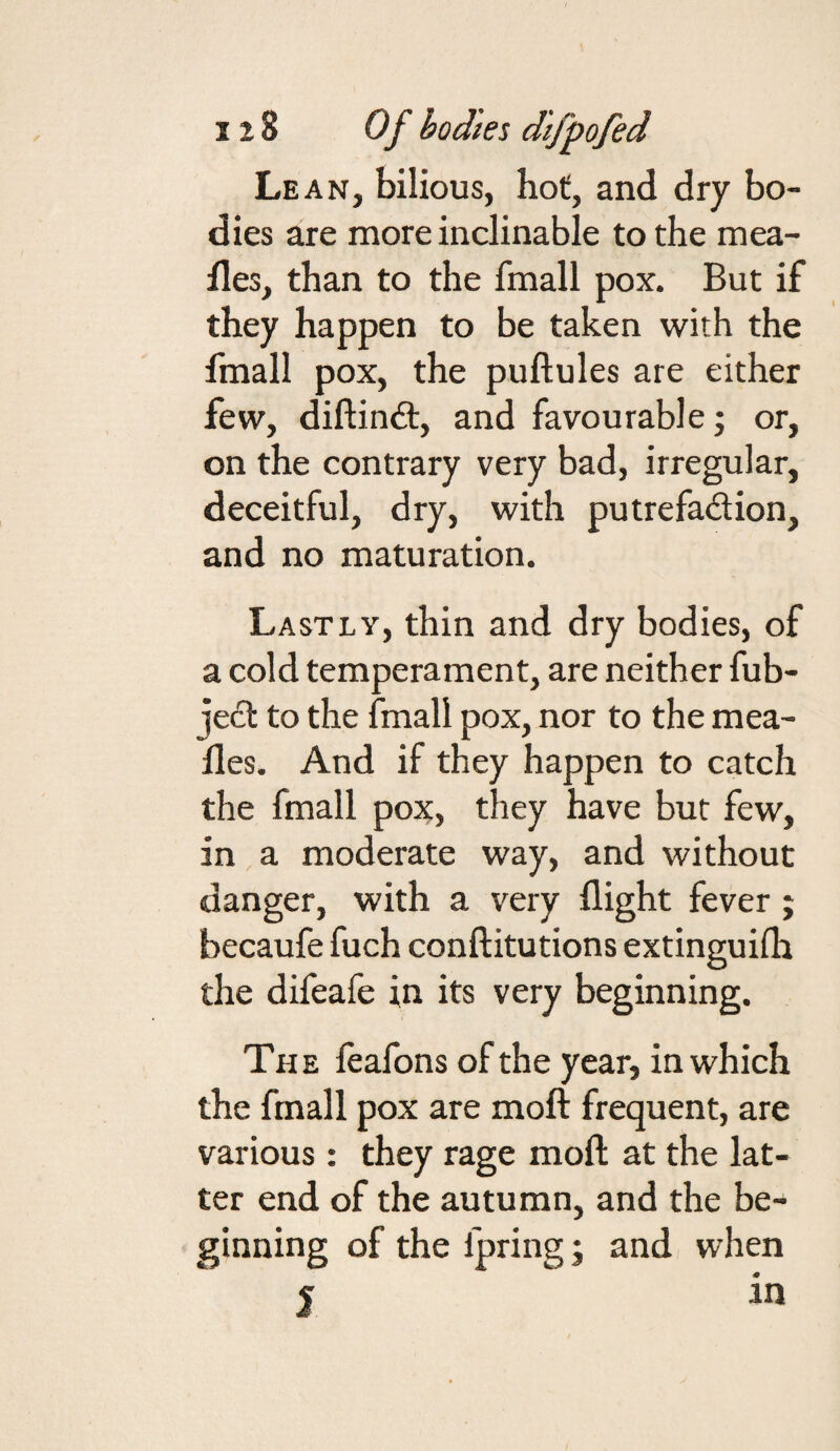 Lean, bilious, hot, and dry bo¬ dies are more inclinable to the mea¬ lies, than to the fmall pox. But if they happen to be taken with the fmall pox, the puftules are either few, diftinft, and favourable; or, on the contrary very bad, irregular, deceitful, dry, with putrefadion, and no maturation. Lastly, thin and dry bodies, of a cold temperament, are neither fub- jed to the fmall pox, nor to the mea¬ lies. And if they happen to catch the fmall pox, they have but few, in a moderate way, and without danger, with a very flight fever j becaufe fuch conftitutions extinguifh the difeafe in its very beginning. The feafons of the year, in which the fmall pox are moft frequent, are various : they rage moft at the lat¬ ter end of the autumn, and the be¬ ginning of the fpring; and when I in