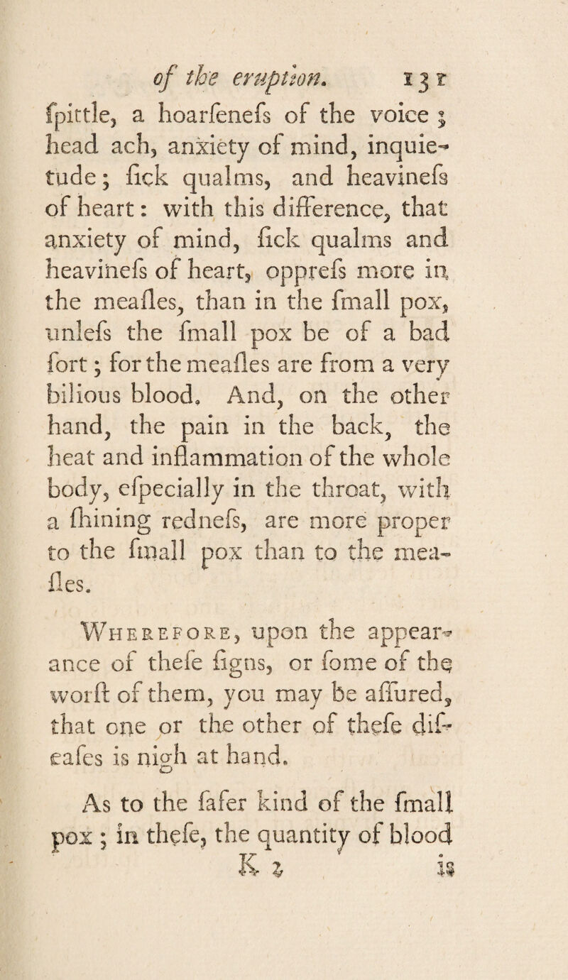 of the eruption. 13 r fpittle, a hoarfenefs of the voice j head ach, anxiety of mind, inquie¬ tude ; iick qualms, and heavinefs of heart: with this difference, that anxiety of mind, ftck qualms and heavinefs of heart, opprefs naore in the meafles, than in the fmall pox, unlefs the fmall pox be of a bad fort; for the mealies are from a very bilious blood. And, on the other hand, the pain in the back, the heat and inflammation of the whole body, efpecially in the throat, with a flaining rednefs, are more proper to the fmall pox than to the mea- fles. Wherefore, upon the appear-® ance of thefe figns, or fome of the worfl; of them, you may be affured, that one or the other of thgfe dif® eafes is nigh at hand. As to the fafer kind of the fmall pox ; in thefe, the quantity of blood