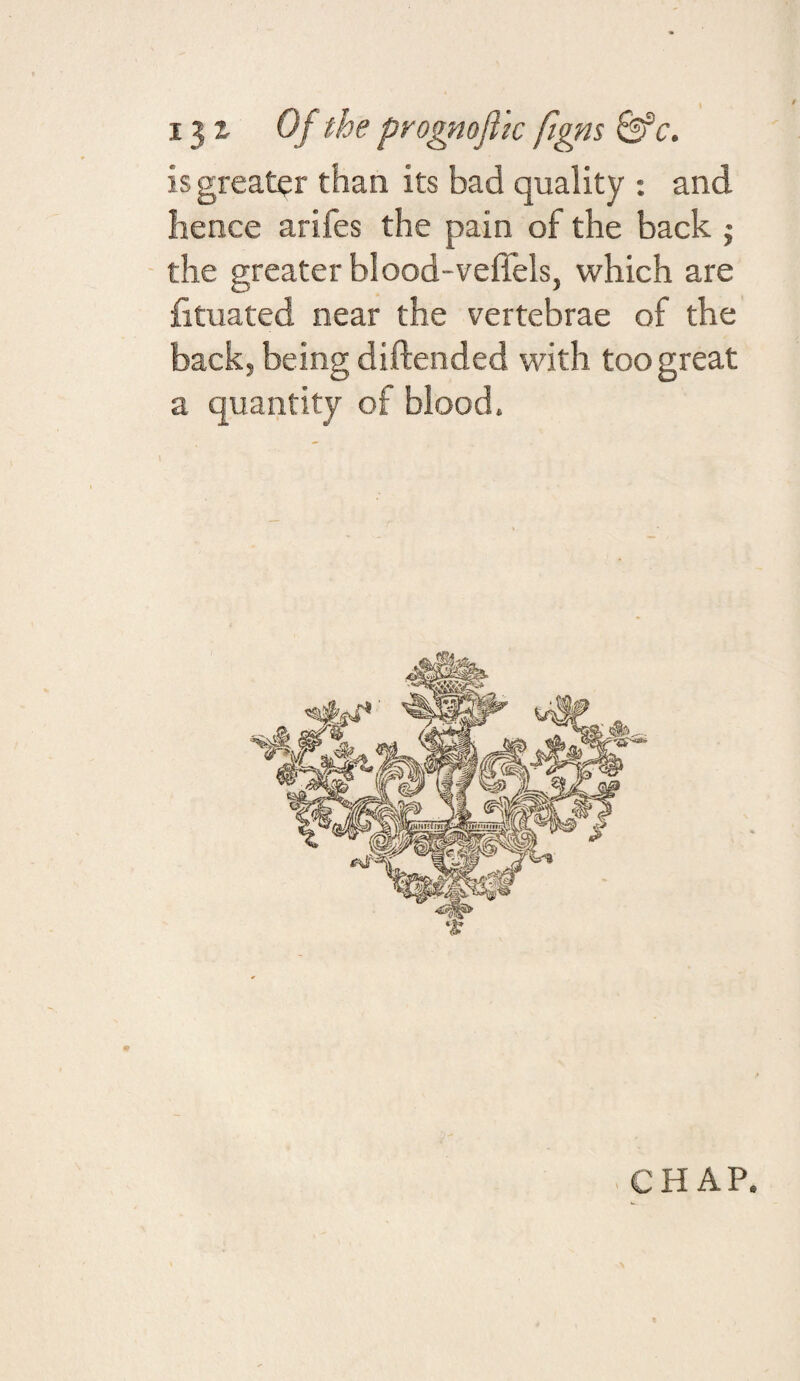 i^t Of the progmfllc fims is greater than its bad quality : and hence arifes the pain of the back j - the greater blood-veffels, which are fituated near the vertebrae of the back, being diftended with too great a quantity of blood.