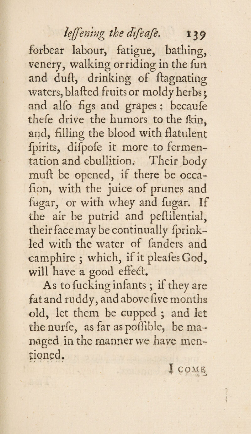 forbear labour, fatigue, bathing, venery, walking or riding in the fun. and duft, drinking of ftagnating waters, blafted fruits or moldy herbs; and alfo figs and grapes: becaufe thefe drive the humors to the Ikin, and, filling the blood with flatulent fpirits, difpofe it more to fermen¬ tation and ebullition. Their body mufl; be opened, if there be occa- fion, with the juice of prunes and fugar, or with whey and fugar. If the air be putrid and peftilential, their face may be continually Iprink- led with the water of fanders and camphire ; which, if it pleafesGod, will have a good effedl. As to fucking infants; if they are fat and ruddy, and above five months old, let them be cupped ; and let the nurfe, as far as poflible, be ma¬ naged in the manner we have men¬ tioned. I COME