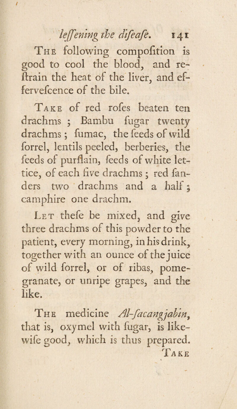 / lejfenmg the difeafe. 141 The following compolition is good to cool the blood, and re- ■ ftrain the heat of the liver, and ef- fervefcence of the bile. Take of red rofes beaten ten drachms ; Bambu fugar twenty drachms j fumac, the feeds of wild forrel, lentils peeled, berberies, the feeds of purflain, feeds of white let- tice, of each five drachms; red fan- ders two ‘ drachms and a half; carnphire one drachm. Let thefe be mixed, and give three drachms of this powder to the patient, every morning, in his drink, together with an ounce of the juice of wild forrel, or of ribas, pome¬ granate, or imripe grapes, and the like. The medicine Al-facangjahm^ that is, oxymel with fugar, is like- wife good, which is thus prepared. Take )