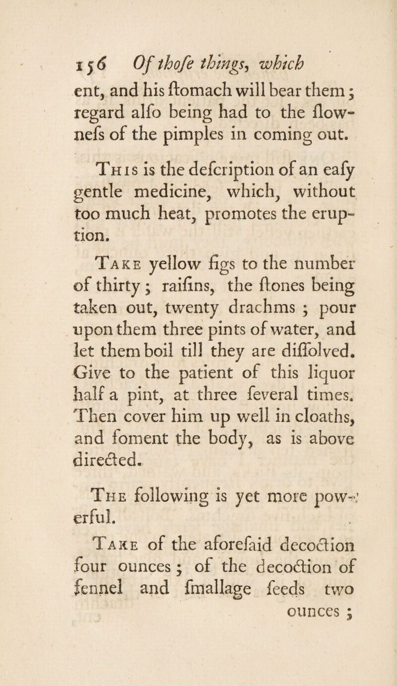 ent, and his ftomach will bear them j regard alfo being had to the flow- nefs of the pimples in coming out. Th I s is the defcription of an eafy gentle medicine, which, without too much heat, promotes the erup¬ tion. Take yellow figs to the number of thirty ; raifins, the flones being taken out, twenty drachms ; pour upon them three pints of water, and let them boil till they are diflblved. Give to the patient of this liquor half a pint, at three feveral times. Then cover him up well in cloaths, and foment the body, as is above directed. The following is yet more pow-^.’ erful. Take of the aforefaid decoction four ounces ; of the deco6lion of fennel and fmallage feeds two ounces ;