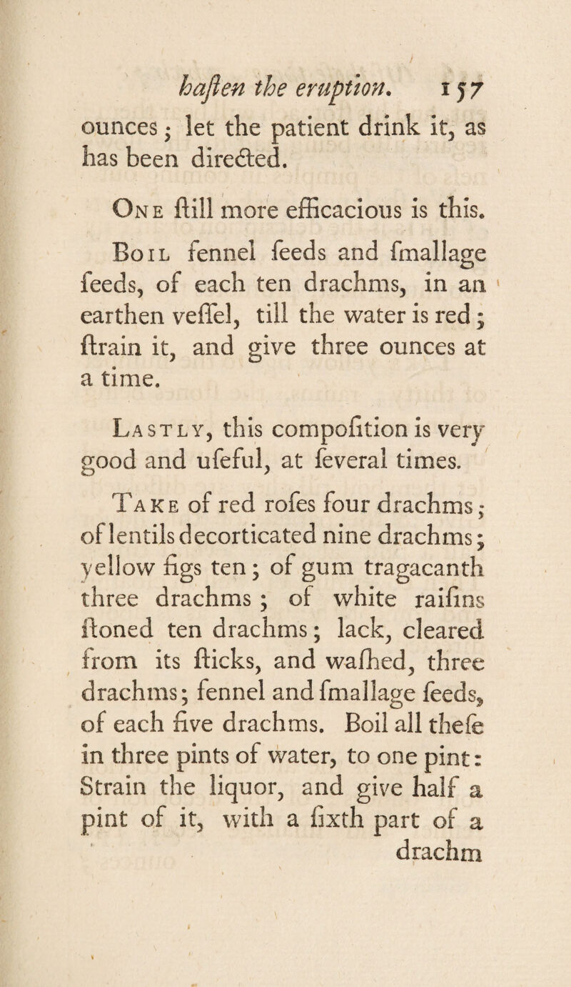 ounces j let the patient drink it, as has been diredted. One ftill more efficacious is this. Boil fennel feeds and fmallage feeds, of each ten drachms, in an earthen veffel, till the water is red; ftrain it, and give three ounces at a time. Lastly, this compofition is very good and ufeful, at feveral times. Take of red rofes four drachms ,• of lentils decorticated nine drachms; yellow figs ten; of gum tragacanth three drachms; of white raifins itoned ten drachms; lack, cleared from its flicks, and wafhed, three drachms; fennel andfmallage feeds, of each five drachms. Boil all thefe in three pints of water, to one pint: Strain the liquor, and give half a pint of it, with a fixth part of a drachm