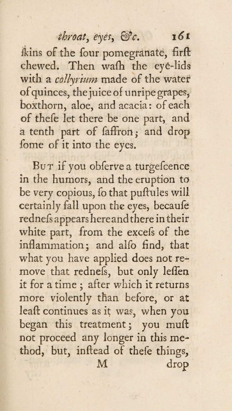 fkins of the four pomegranate, firft chewed. Then wafh the ey6-lids with a collyrium made of the water of quinces, the juice of unripe grapes, boxthorn, aloe, and acacia: of each of thefe let there be one part, and a tenth part of fafFrohj and drop fome of it into the eyes. But if you obfervea turgefcence in the humors, and the eruption to be very copious, fo that puftules will certainly fall upon the eyes, becaufe rednefs appears hereand there in their white part, from the excefs of the inflammation; and alfo find, that what you have applied does not re¬ move that rednefs, but only leflen it for a time ; after which it returns more violently than before, or at leaf!: continues as i^ was, when you began this treatment; you muft not proceed any longer in this me¬ thod, but, inftead of thefe things,