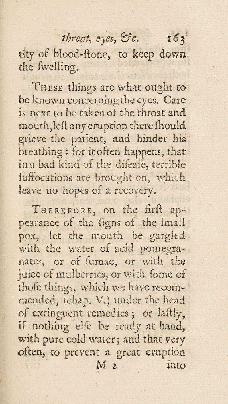 thro at ■i eyes, &’c. i6^ tity of blood-ftone, to keep down the fvvelling. These things are what ought to be known concerning the eyes. Care is next to be taken of the throat and mouth,left any eruption there fhould grieve the patient, and hinder his breathing : for it often happens, that in a bad kind of the difeafe, terrible fuffocations are brought on, which leave no hopes of a recovery. Therefore, on the firft ap¬ pearance of the figns of the fniall pox, let the mouth be gargled with the water of acid pomegra¬ nates, or of fumac, or with the juice of mulberries, or with fome of thofe things, which we have recom¬ mended, (chap. V.) under the head of extinguent remedies; or laftly, if nothing elfe be ready at hand, with pure cold water; and that very often, to prevent a great eruption