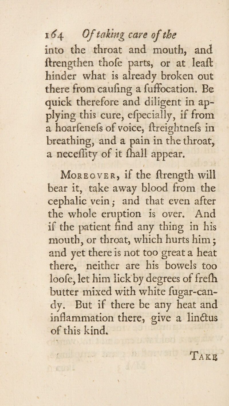 into the throat and mouth, and ftrengthen thofe parts, or at leaft hinder what is already broken out there from cauhng a fufFocation. Be quick therefore and diligent in ap¬ plying this cure, efpecialiy, if from a hoarfenefs of voice, ftreightnefs in breathing, and a pain in the throat, a neceffity of it fhall appear. I Moreover, if the ftrength will bear it, take away blood from the cephalic vein j and that even after the whole eruption is over. And if the patient find any thing in his mouth, or throat, which hurts him; and yet there is not too great a heat there, neither are his bowels too loofe, let him lick by degrees of frefh butter mixed with white fugar-can- dy. But if there be any heat and inflammation there, give a lindlus of this kind. Taks