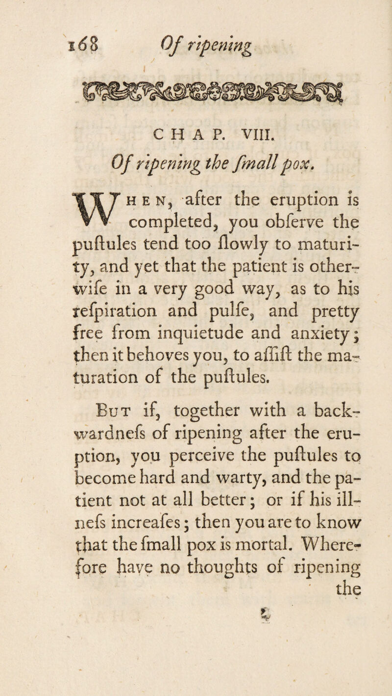 1 Of rlpemng the fmallpox. WHEN, after the eruption is completed, you obferve the puftules tend too flowly to maturi¬ ty, and yet that the patient is other- wife in a very good way, as to his refpiration and pulfe, and pretty free from inquietude and anxiety; then it behoves you, to affift the ma¬ turation of the puftules. But if, together with a back-r ^vardnefs of ripening after the eru¬ ption, you perceive the puftules to become hard and warty, and the pa¬ tient not at all better; or if his ill- nefs increafes; then you are to know that the fmall pox is mortal. Wherer fore have no thoughts of ripening the