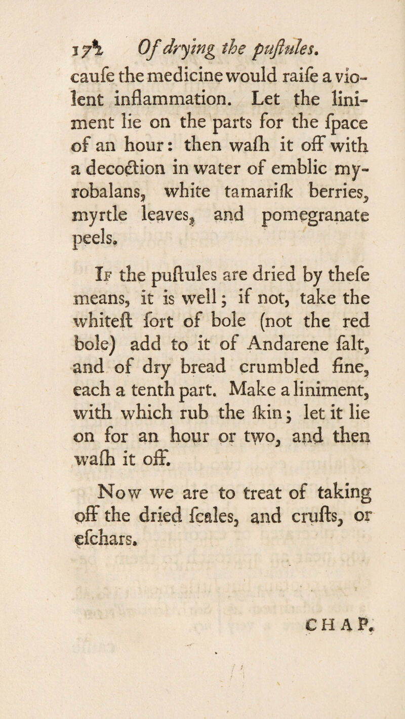 17^ Of drying the pufiules. caufe the medicine would raile a vio¬ lent inflammation. Let the lini¬ ment lie on the parts for the fpace of an hour: then wafh it oflF with a decodtion in water of emblic my- robalansj white tamarifk berries^ myrtle leaves^ and pomegranate \ If the puftules are dried by thefe means, it is well; if not, take the whiteft fort of bole (not the red bole) add to it of Andarene fait, and of dry bread crumbled fine, each a tenth part. Make a liniment, with which rub the Ikin; let it lie on for an hour or two, and then .wafli it off. Now we are to treat of taking off the dried fcales, and crufts, or efchars.