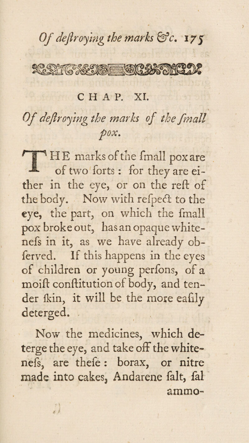 CHAP. XI. \ Of deftrofmg the marks of the fmall pox. FI E marks of the fmall pox are of two forts: for they are ei¬ ther in the eye, or on the reft of the- body. Now with refpedt to the eye, the part, on W'hich the fmall pox broke out, has an opaque white- nefs in it, as we have already ob- ferved. If this happens in the eyes of children or young perfons, of a moift conftitution of body, and ten¬ der Ikin, it will be the more caftly deterged. . Now the medicines, which de¬ terge the eye, and take ofF the white- nefs, are thefe: borax, or nitre made into cakes, Andarene fait, fal ammo- i ,r a